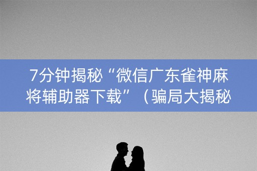 7分钟揭秘“微信广东雀神麻将辅助器下载”（骗局大揭秘)
