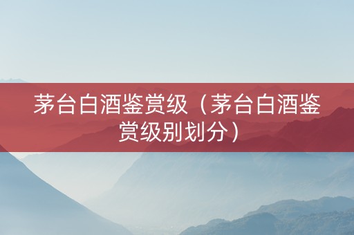 茅台白酒鉴赏级（茅台白酒鉴赏级别划分）