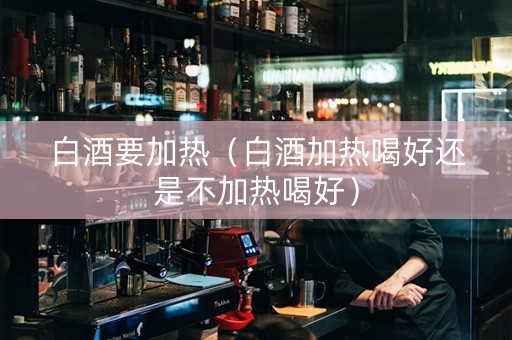 白酒要加热（白酒加热喝好还是不加热喝好）