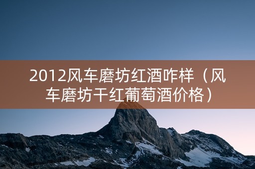 2012风车磨坊红酒咋样（风车磨坊干红葡萄酒价格）
