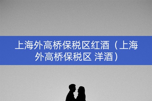 上海外高桥保税区红酒（上海外高桥保税区 洋酒）