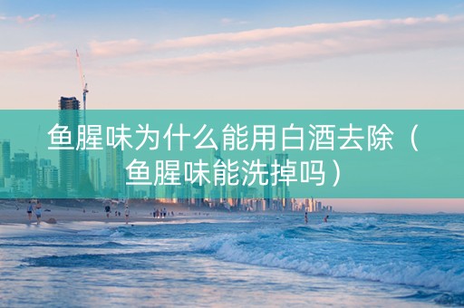 鱼腥味为什么能用白酒去除（鱼腥味能洗掉吗）
