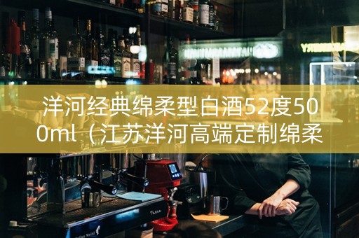 洋河经典绵柔型白酒52度500ml（江苏洋河高端定制绵柔经典酒多少钱一瓶）