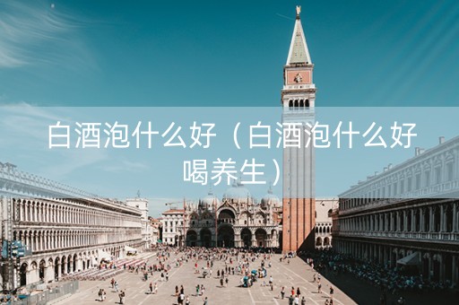 白酒泡什么好（白酒泡什么好喝养生）