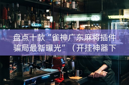 盘点十款“雀神广东麻将插件骗局最新曝光”（开挂神器下载)