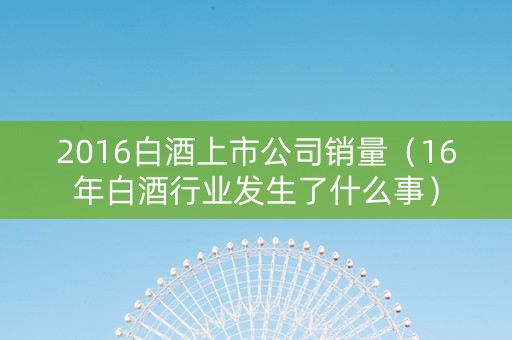 2016白酒上市公司销量（16年白酒行业发生了什么事）