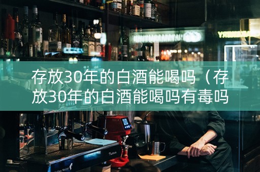 存放30年的白酒能喝吗（存放30年的白酒能喝吗有毒吗）