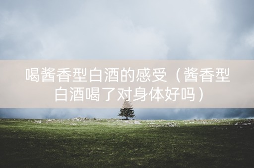 喝酱香型白酒的感受（酱香型白酒喝了对身体好吗）