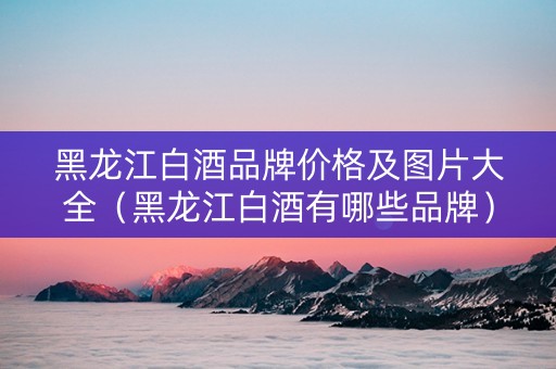 黑龙江白酒品牌价格及图片大全（黑龙江白酒有哪些品牌）
