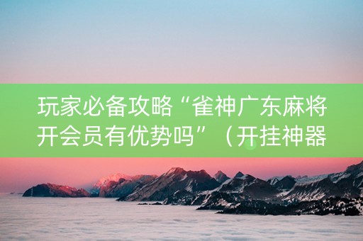玩家必备攻略“雀神广东麻将开会员有优势吗”（开挂神器下载)