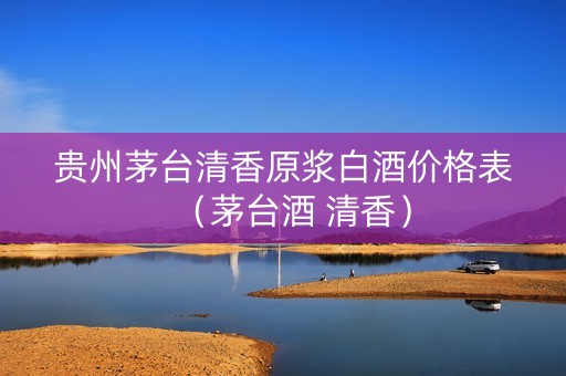 贵州茅台清香原浆白酒价格表（茅台酒 清香）