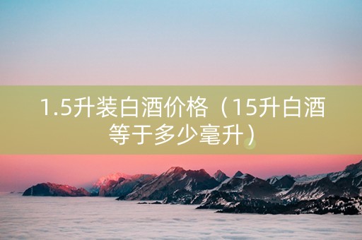 1.5升装白酒价格（15升白酒等于多少毫升）