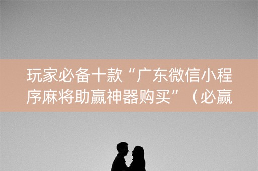 玩家必备十款“广东微信小程序麻将助赢神器购买”（必赢神器免费安装)