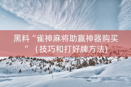 黑料“雀神麻将助赢神器购买”（技巧和打好牌方法)