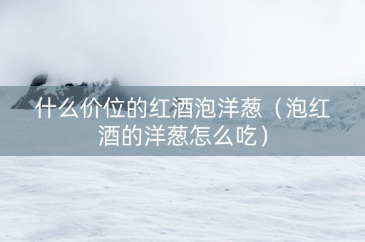 什么价位的红酒泡洋葱（泡红酒的洋葱怎么吃）
