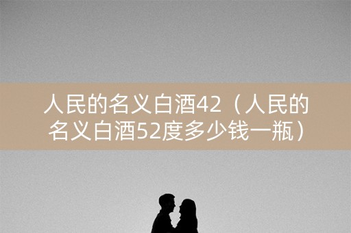 人民的名义白酒42（人民的名义白酒52度多少钱一瓶）