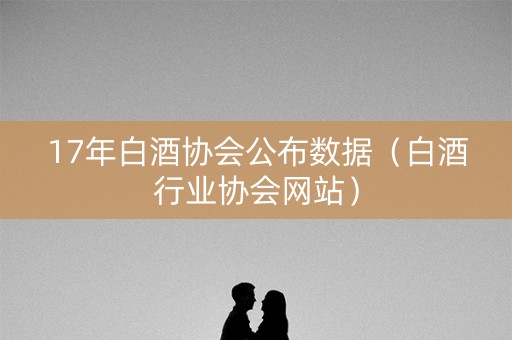 17年白酒协会公布数据（白酒行业协会网站）