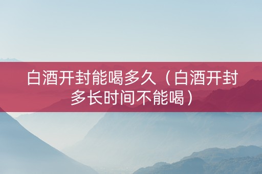 白酒开封能喝多久（白酒开封多长时间不能喝）