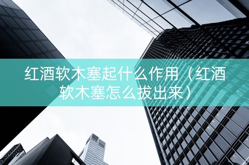 红酒软木塞起什么作用（红酒软木塞怎么拔出来）