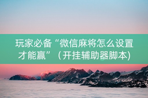 玩家必备“微信麻将怎么设置才能赢”（开挂辅助器脚本)