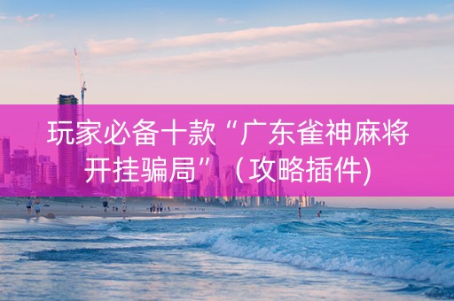 玩家必备十款“广东雀神麻将开挂骗局”（攻略插件)