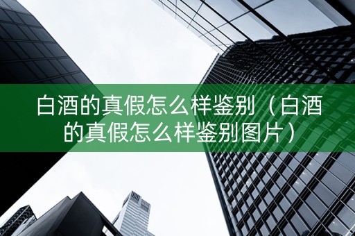 白酒的真假怎么样鉴别（白酒的真假怎么样鉴别图片）