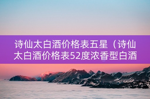 诗仙太白酒价格表五星（诗仙太白酒价格表52度浓香型白酒价格表）