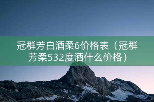 冠群芳白酒柔6价格表（冠群芳柔532度酒什么价格）