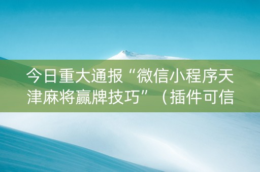 今日重大通报“微信小程序天津麻将赢牌技巧”（插件可信吗)