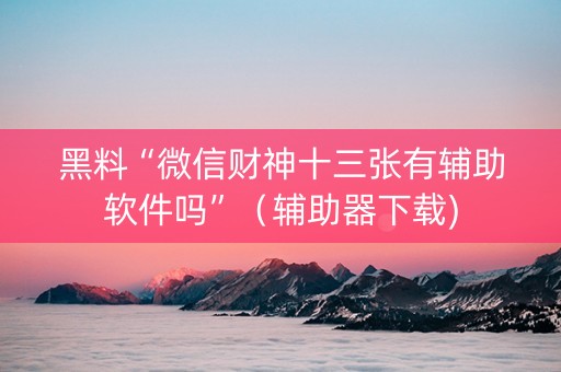 黑料“微信财神十三张有辅助软件吗”（辅助器下载)
