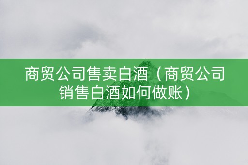 商贸公司售卖白酒（商贸公司销售白酒如何做账）