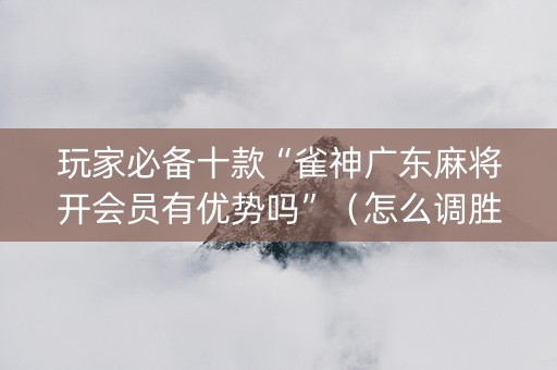 玩家必备十款“雀神广东麻将开会员有优势吗”（怎么调胜率)