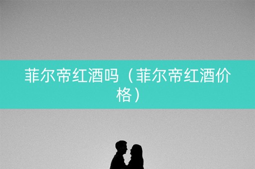菲尔帝红酒吗（菲尔帝红酒价格）