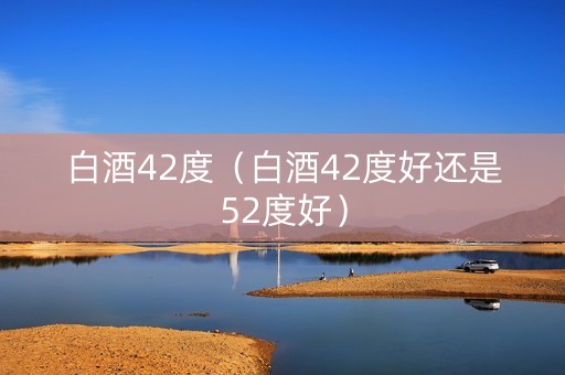 白酒42度（白酒42度好还是52度好）
