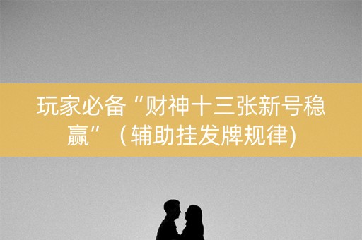 玩家必备“财神十三张新号稳赢”（辅助挂发牌规律)