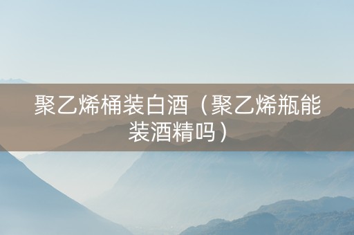 聚乙烯桶装白酒（聚乙烯瓶能装酒精吗）