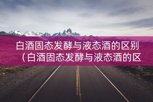 白酒固态发酵与液态酒的区别（白酒固态发酵与液态酒的区别在哪）