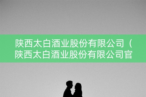陕西太白酒业股份有限公司（陕西太白酒业股份有限公司官网）