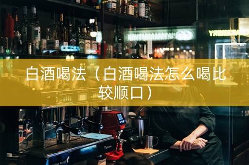 白酒喝法（白酒喝法怎么喝比较顺口）