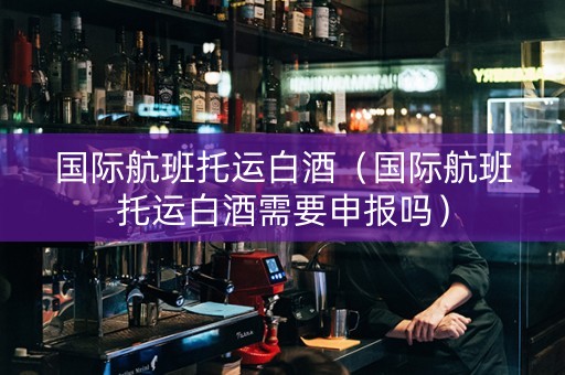 国际航班托运白酒（国际航班托运白酒需要申报吗）
