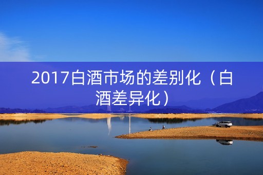 2017白酒市场的差别化（白酒差异化）