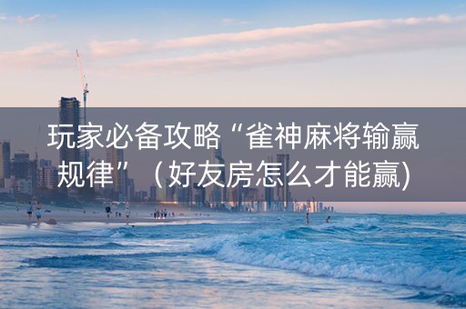 玩家必备攻略“雀神麻将输赢规律”（好友房怎么才能赢)