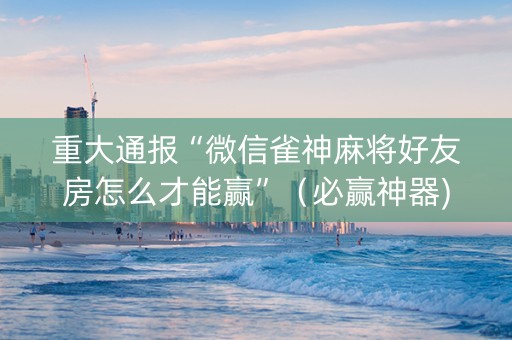 重大通报“微信雀神麻将好友房怎么才能赢”（必赢神器)