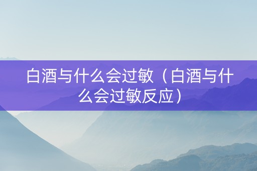 白酒与什么会过敏（白酒与什么会过敏反应）