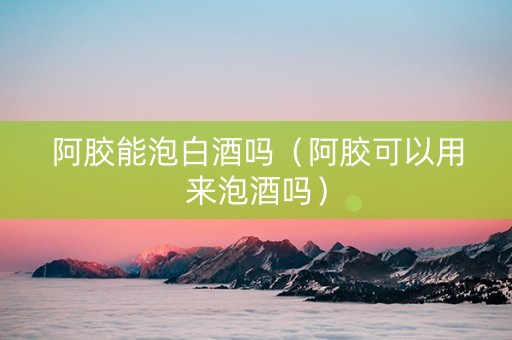 阿胶能泡白酒吗（阿胶可以用来泡酒吗）
