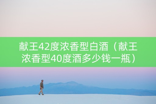 献王42度浓香型白酒（献王浓香型40度酒多少钱一瓶）