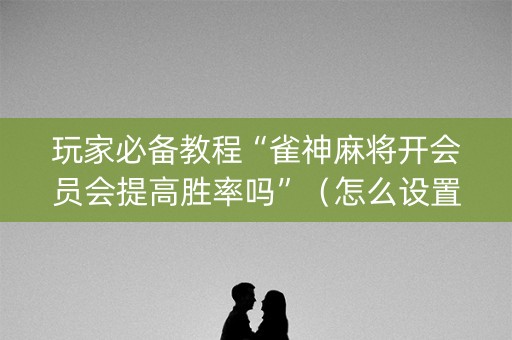 玩家必备教程“雀神麻将开会员会提高胜率吗”（怎么设置能有好牌)