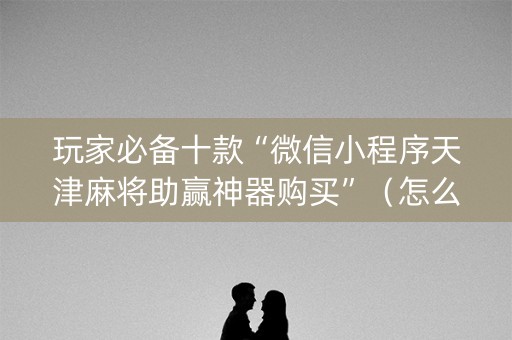 玩家必备十款“微信小程序天津麻将助赢神器购买”（怎么能调好牌)