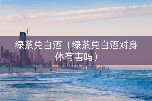 绿茶兑白酒（绿茶兑白酒对身体有害吗）