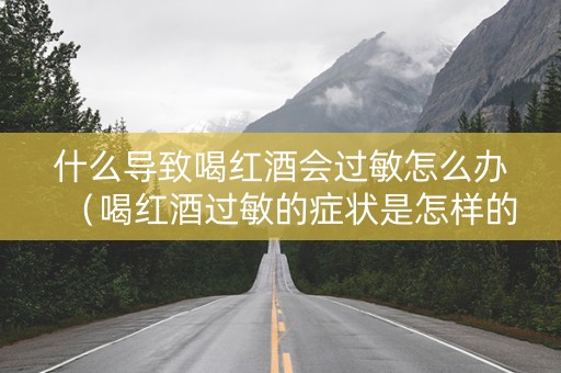 什么导致喝红酒会过敏怎么办（喝红酒过敏的症状是怎样的?）